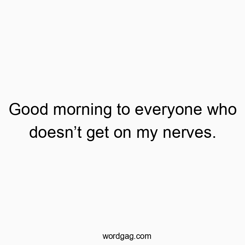 Good morning to everyone who doesn’t get on my nerves.