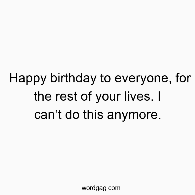 Happy birthday to everyone, for the rest of your lives. I can’t do this anymore.