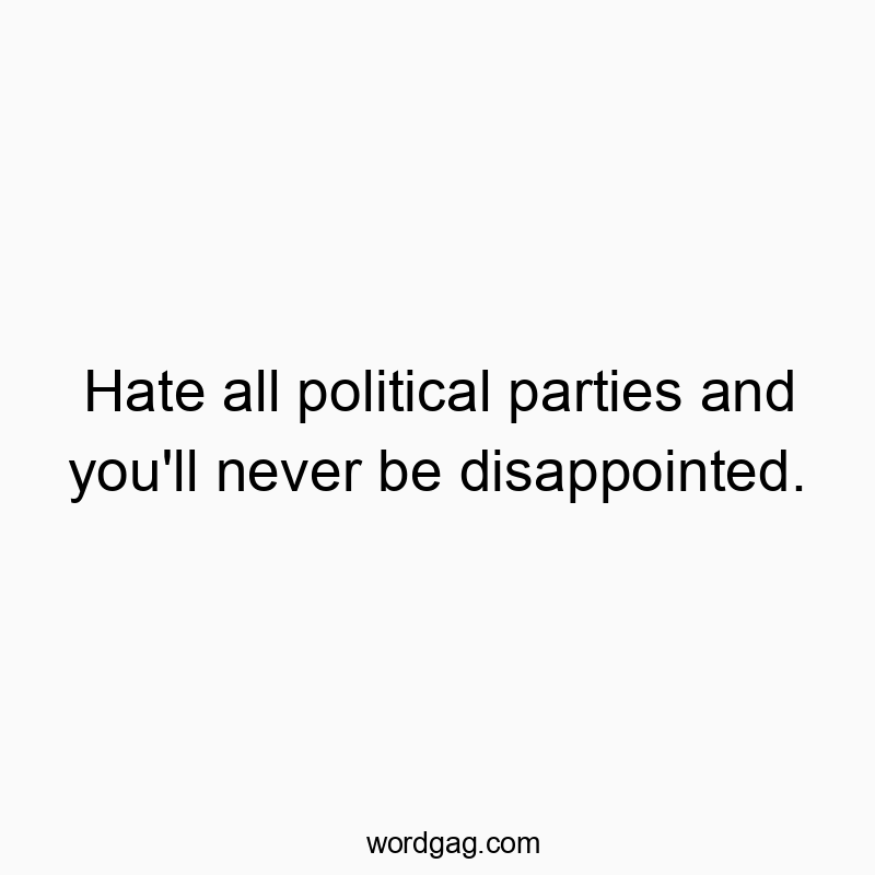 Hate all political parties and you'll never be disappointed.