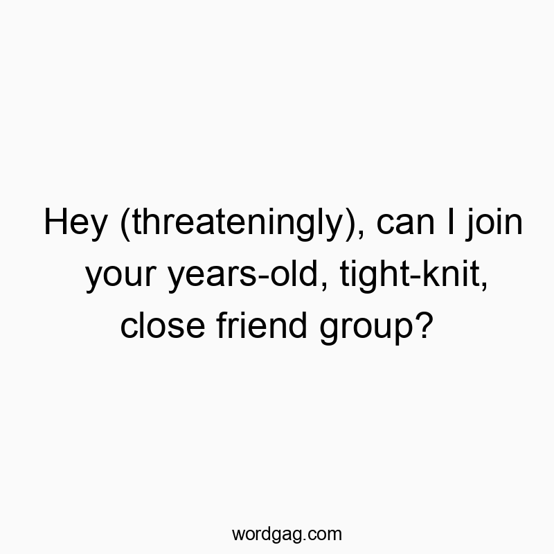 Hey (threateningly), can I join your years-old, tight-knit, close friend group?