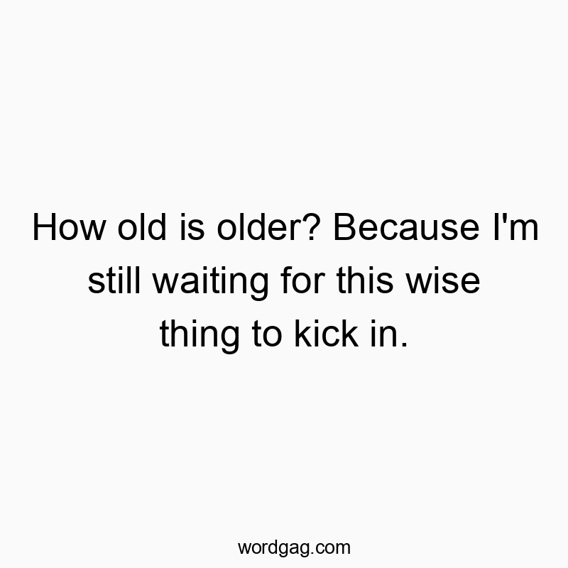 How old is older? Because I’m still waiting for this wise thing to kick in.