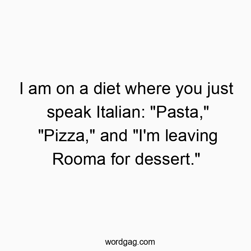 I am on a diet where you just speak Italian: “Pasta,” “Pizza,” and “I’m leaving Rooma for dessert.”