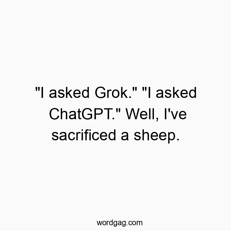 “I asked Grok.” “I asked ChatGPT.” Well, I’ve sacrificed a sheep.