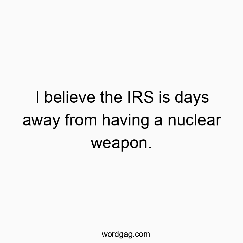 I believe the IRS is days away from having a nuclear weapon.