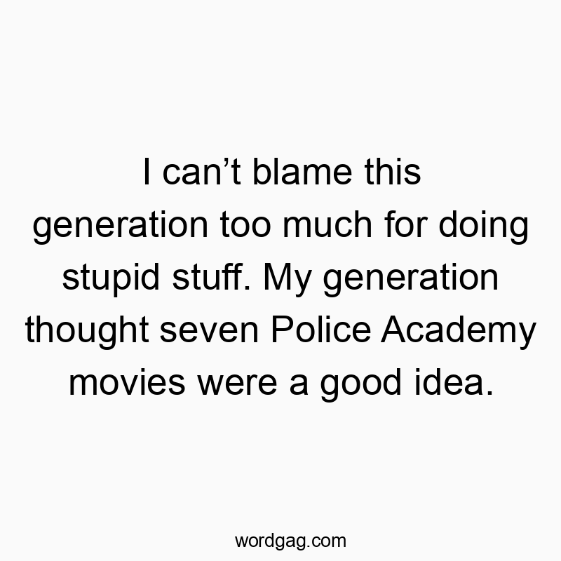 I can’t blame this generation too much for doing stupid stuff. My generation thought seven Police Academy movies were a good idea.