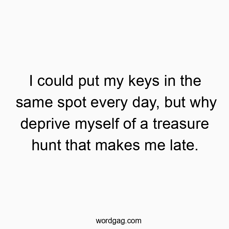 I could put my keys in the same spot every day, but why deprive myself of a treasure hunt that makes me late.