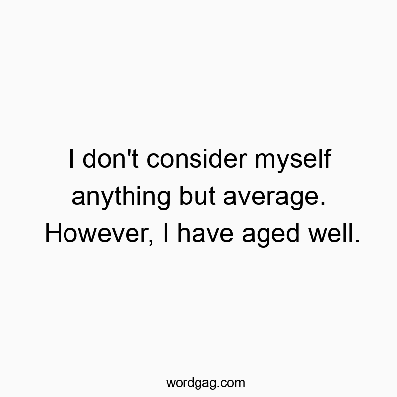 I don’t consider myself anything but average. However, I have aged well.