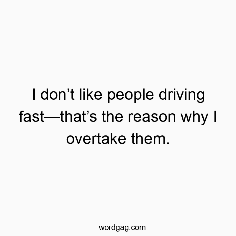 I don’t like people driving fast—that’s the reason why I overtake them.