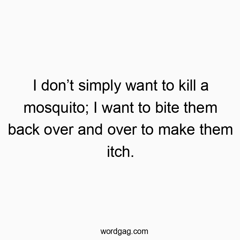 I don’t simply want to kill a mosquito; I want to bite them back over and over to make them itch.