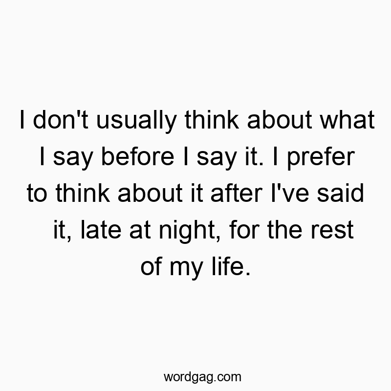 I don't usually think about what I say before I say it. I prefer to think about it after I've said it, late at night, for the rest of my life.