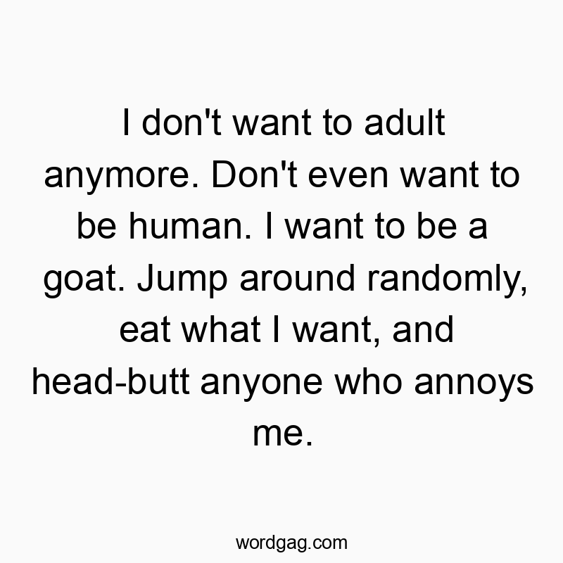 I don’t want to adult anymore. Don’t even want to be human. I want to be a goat. Jump around randomly, eat what I want, and head-butt anyone who annoys me.