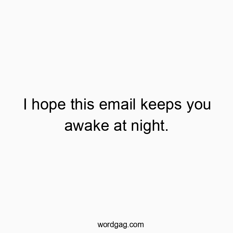 I hope this email keeps you awake at night.