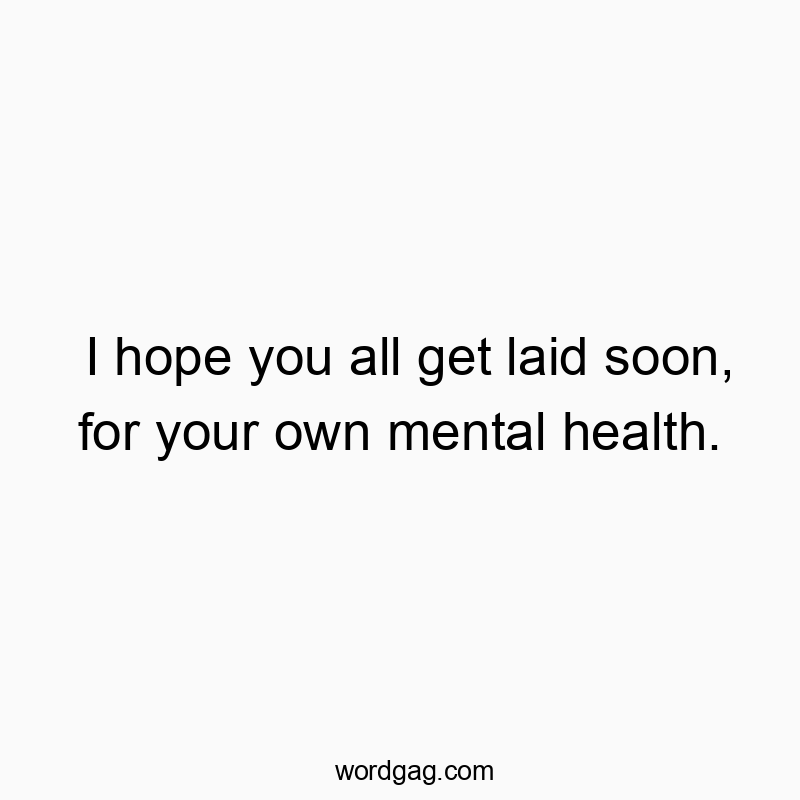 Funny fun quotes - I hope you all get laid soon, for your own mental health.