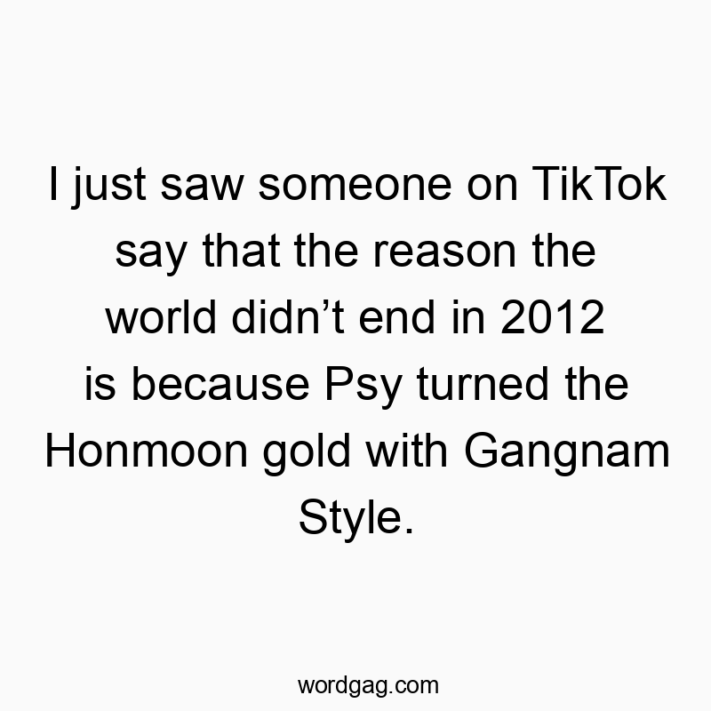 Funny world quotes - I just saw someone on TikTok say that the reason the world didn’t end in 2012 is because Psy turned the Honmoon gold with Gangnam Style.