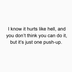 I know it hurts like hell, and you don’t think you can do it, but it’s just one push-up.