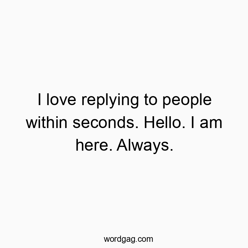 I love replying to people within seconds. Hello. I am here. Always.