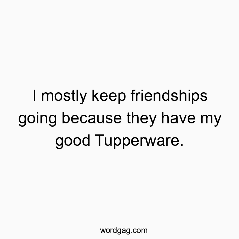 I mostly keep friendships going because they have my good Tupperware.