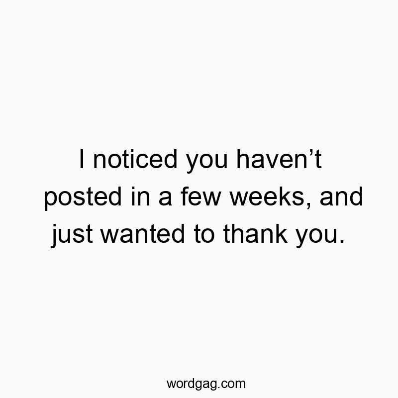 I noticed you haven’t posted in a few weeks, and just wanted to thank you.