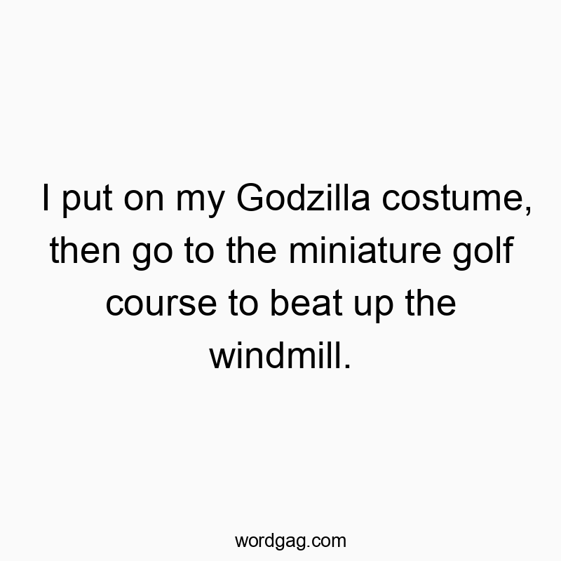 I put on my Godzilla costume, then go to the miniature golf course to beat up the windmill.