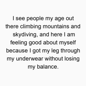I see people my age out there climbing mountains and skydiving, and here I am feeling good about myself because I got my leg through my underwear without losing my balance.