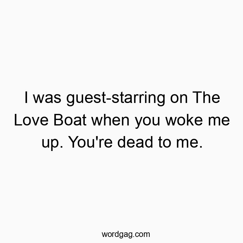 I was guest-starring on The Love Boat when you woke me up. You’re dead to me.