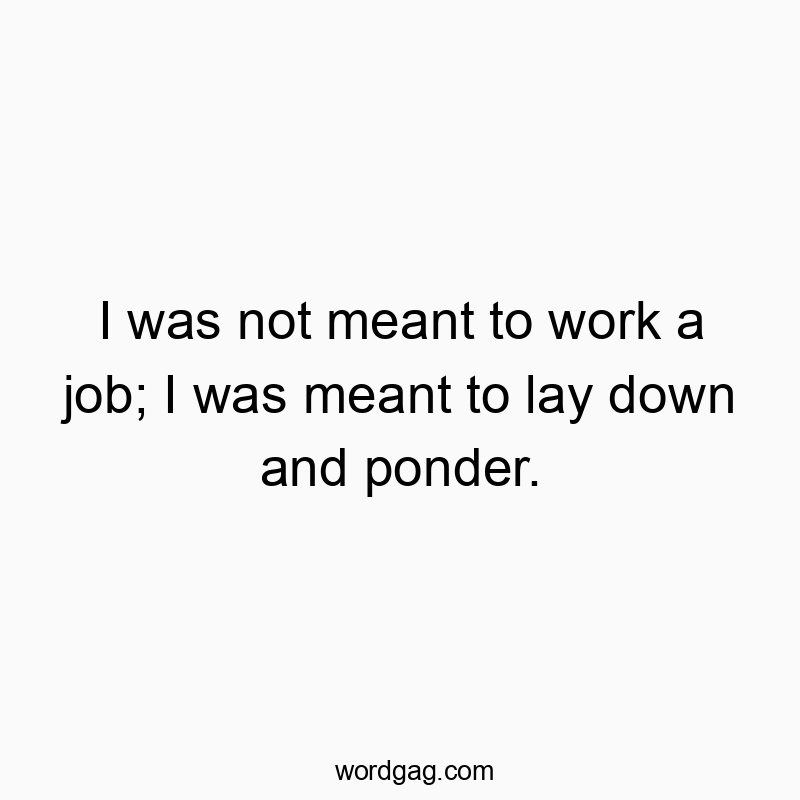I was not meant to work a job; I was meant to lay down and ponder.