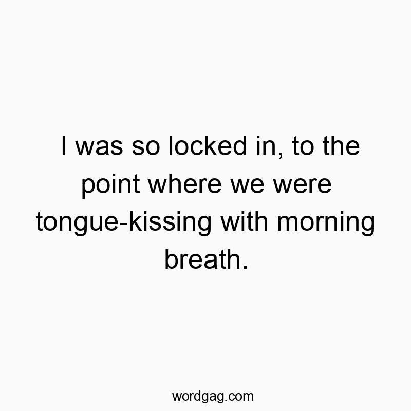 I was so locked in, to the point where we were tongue-kissing with morning breath.
