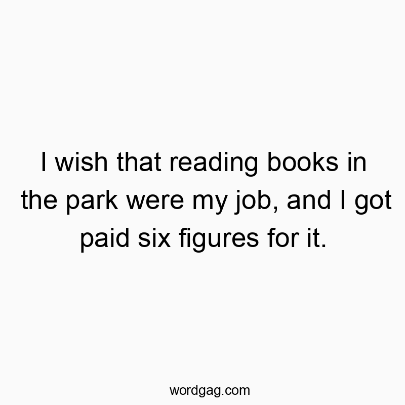 I wish that reading books in the park were my job, and I got paid six figures for it.