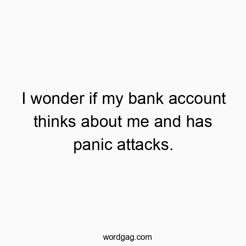 I wonder if my bank account thinks about me and has panic attacks.
