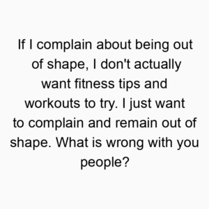 If I complain about being out of shape, I don’t actually want fitness tips and workouts to try. I just want to complain and remain out of shape. What is wrong with you people?