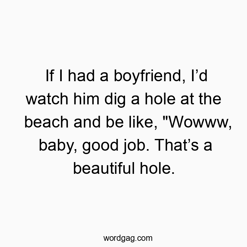 If I had a boyfriend, Iโd watch him dig a hole at the beach and be like, “Wowww, baby, good job. Thatโs a beautiful hole.