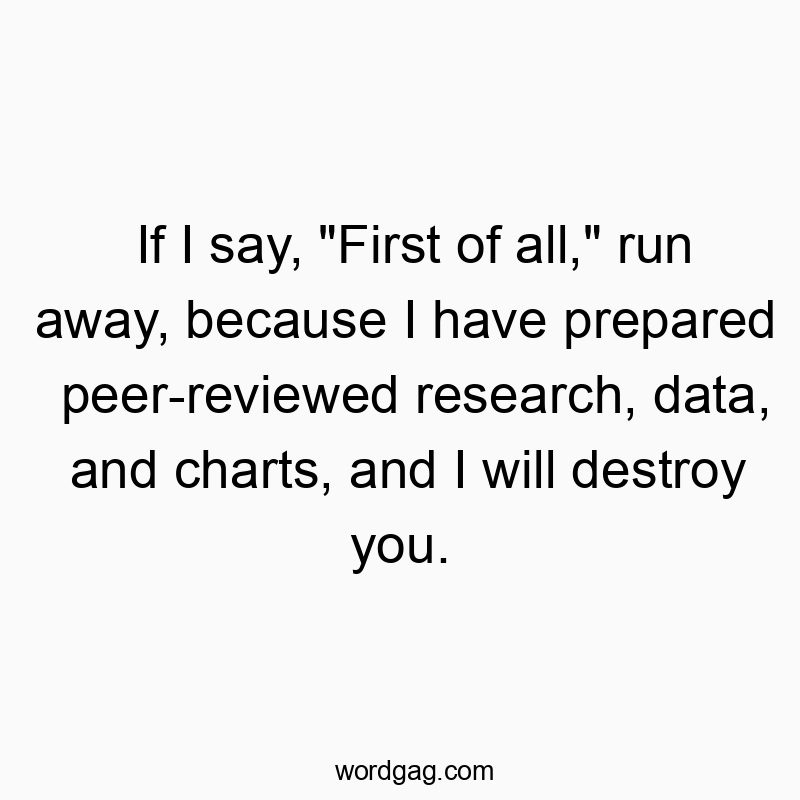 If I say, “First of all,” run away, because I have prepared peer-reviewed research, data, and charts, and I will destroy you.
