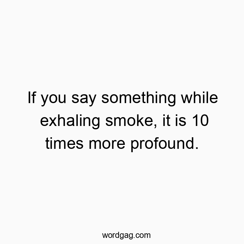 If you say something while exhaling smoke, it is 10 times more profound.