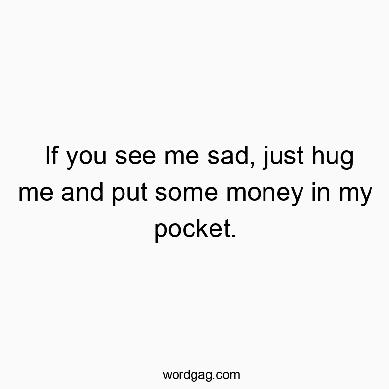 If you see me sad, just hug me and put some money in my pocket.