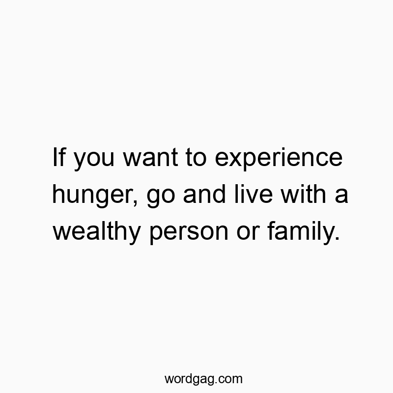 If you want to experience hunger, go and live with a wealthy person or family.