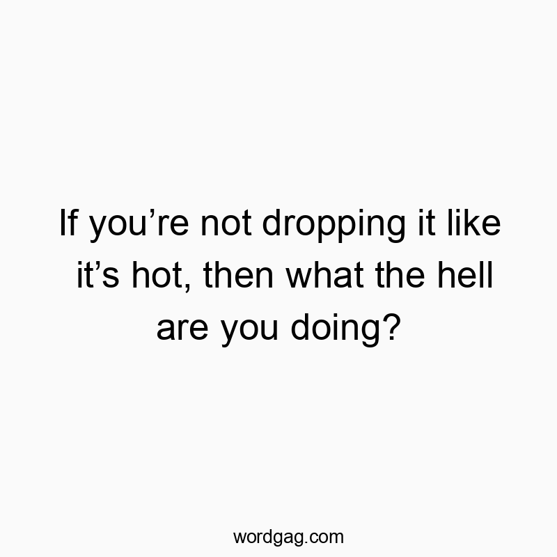 If you’re not dropping it like it’s hot, then what the hell are you doing?