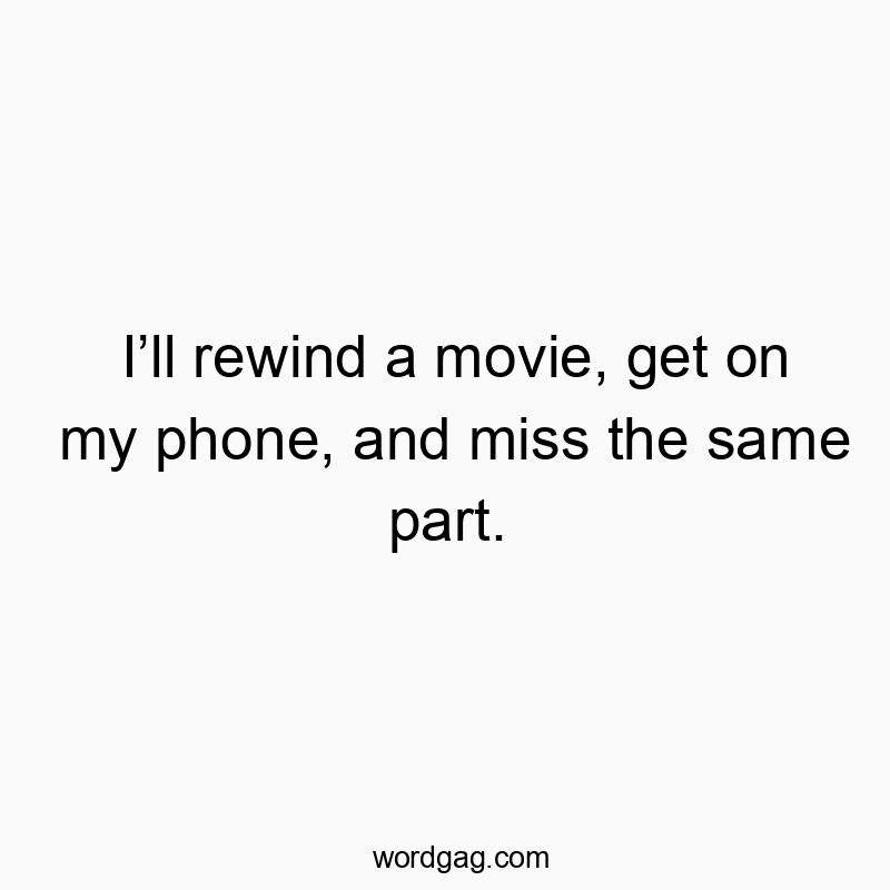 I’ll rewind a movie, get on my phone, and miss the same part.