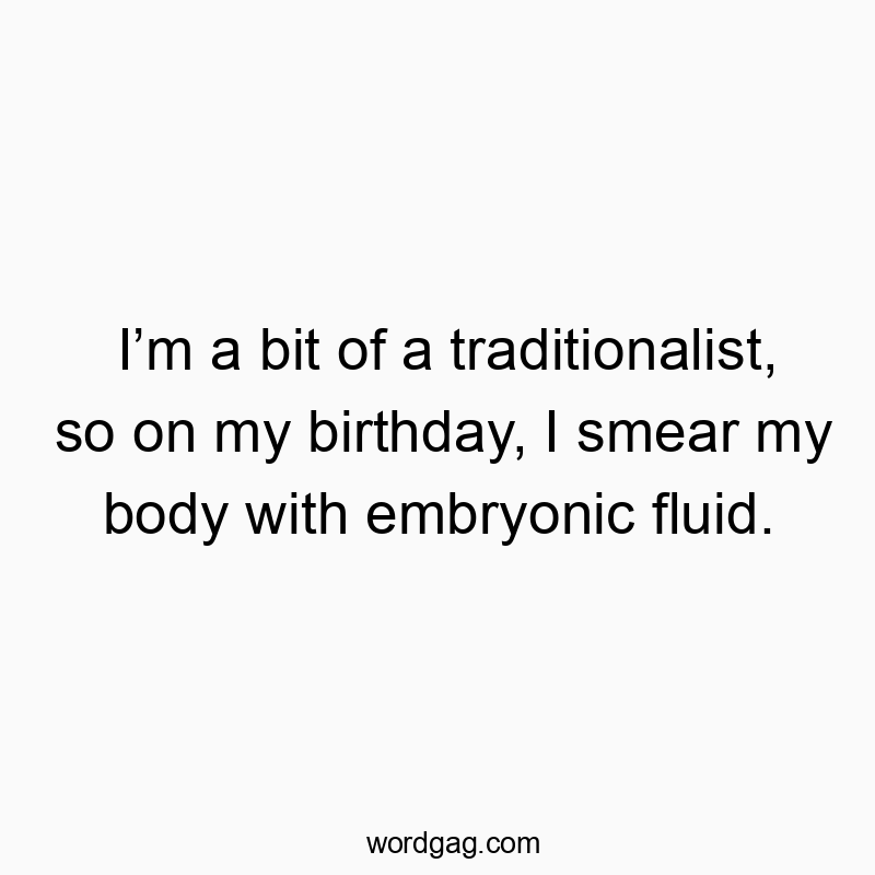 I’m a bit of a traditionalist, so on my birthday, I smear my body with embryonic fluid.