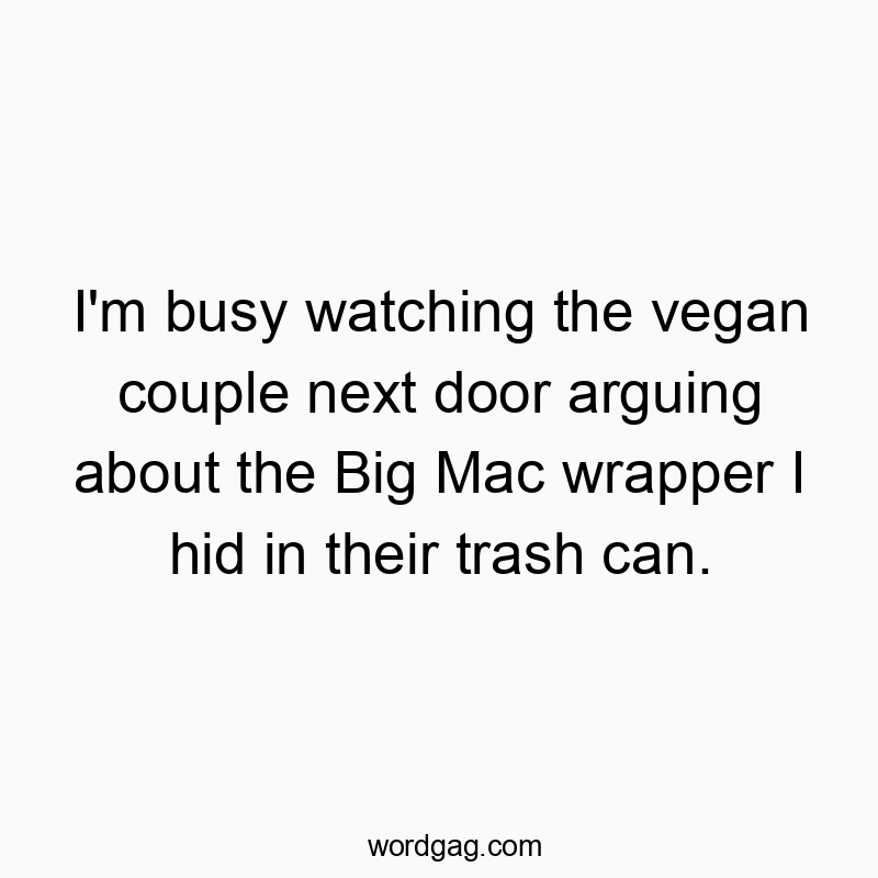 I’m busy watching the vegan couple next door arguing about the Big Mac wrapper I hid in their trash can.