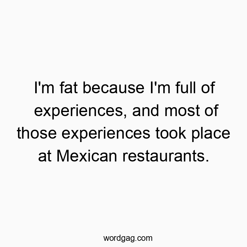 I’m fat because I’m full of experiences, and most of those experiences took place at Mexican restaurants.