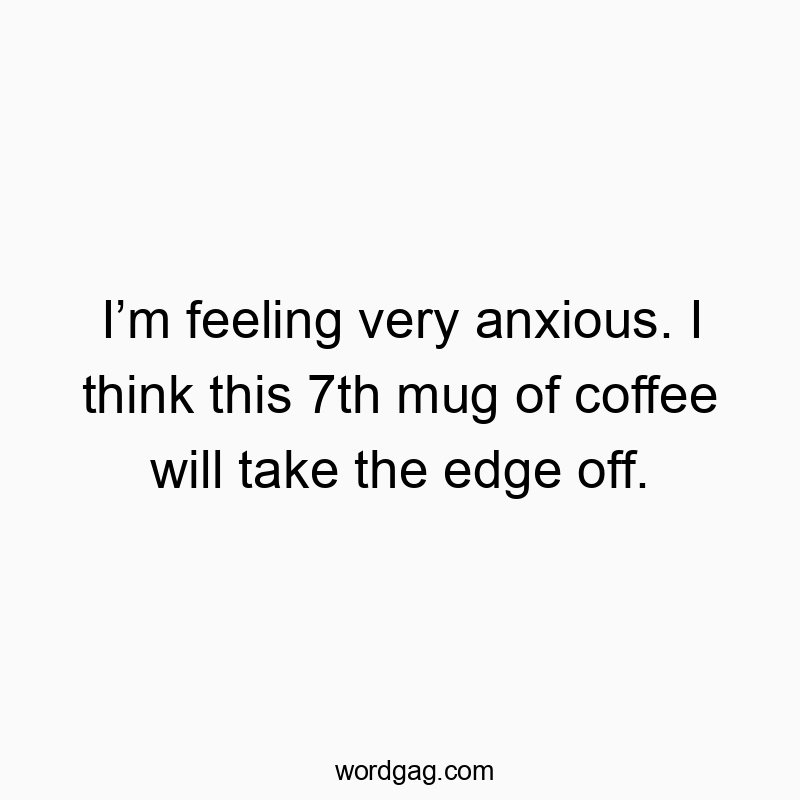 I’m feeling very anxious. I think this 7th mug of coffee will take the edge off.