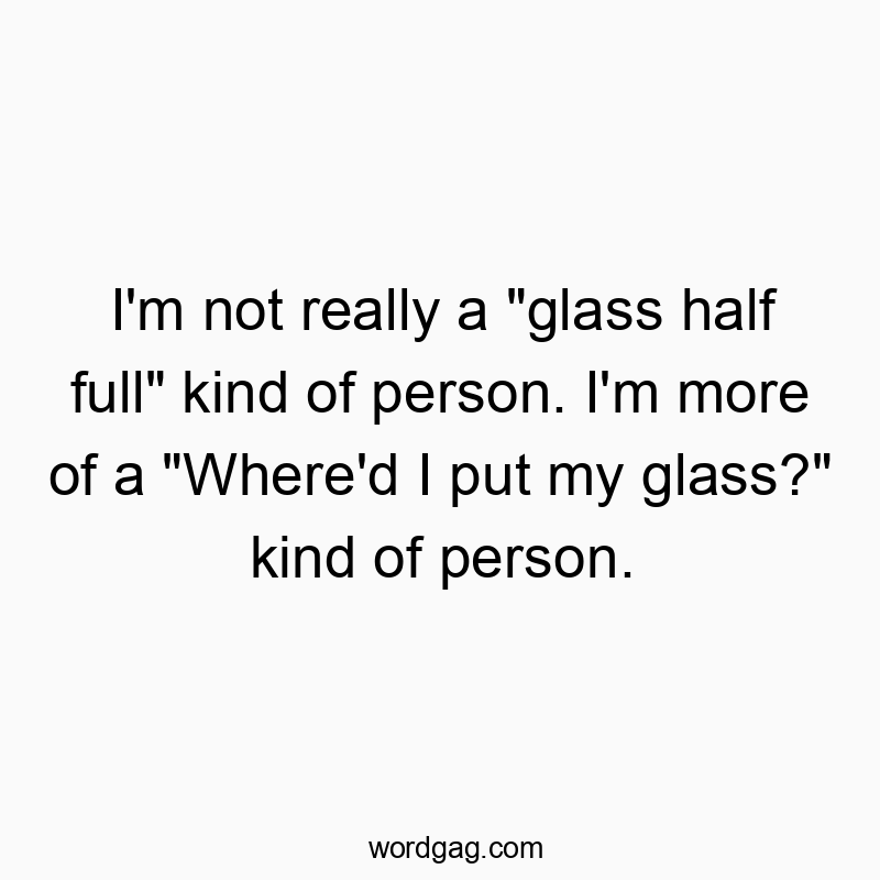 I’m not really a “glass half full” kind of person. I’m more of a “Where’d I put my glass?” kind of person.