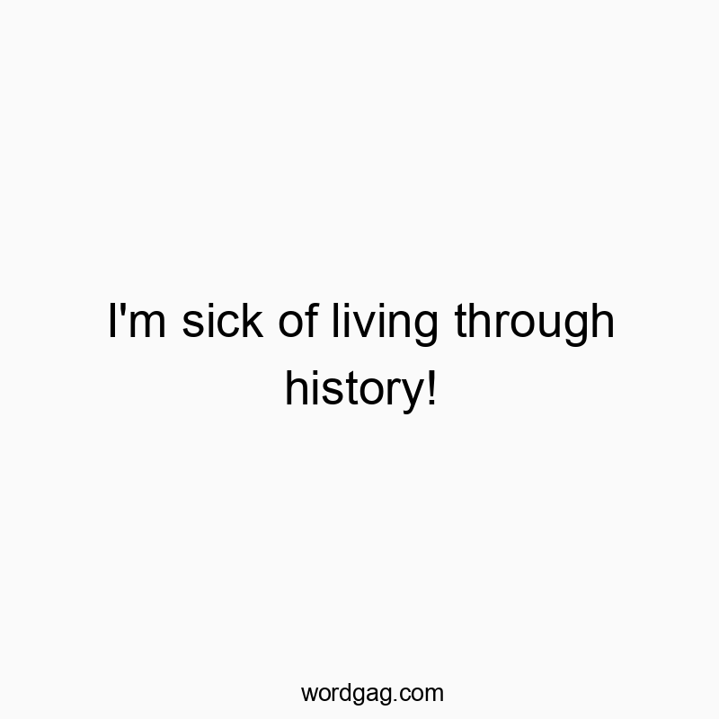 I’m sick of living through history!