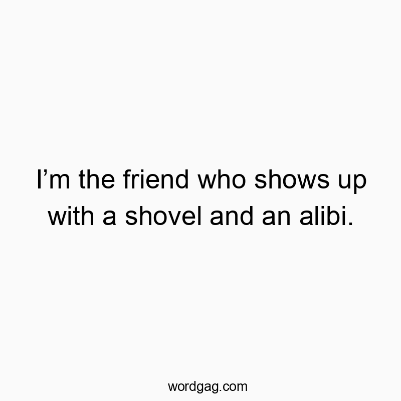 I’m the friend who shows up with a shovel and an alibi.