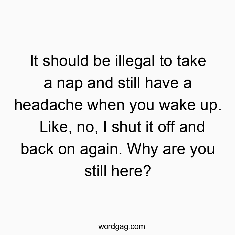 It should be illegal to take a nap and still have a headache when you wake up. Like, no, I shut it off and back on again. Why are you still here?