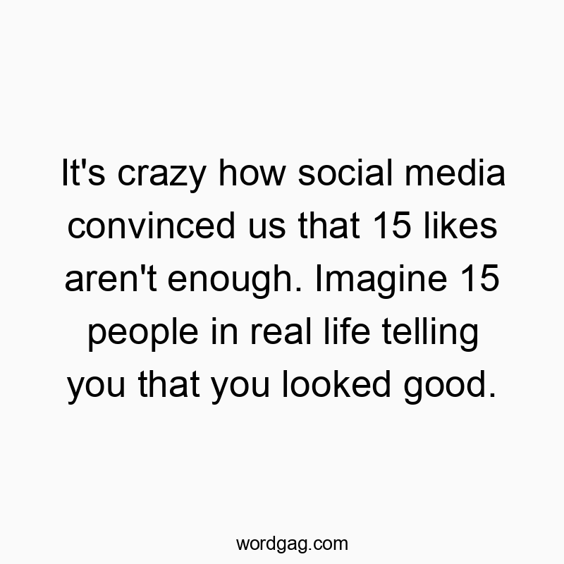 It’s crazy how social media convinced us that 15 likes aren’t enough. Imagine 15 people in real life telling you that you looked good.