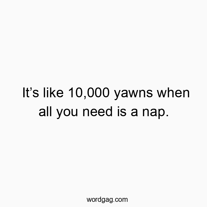 It’s like 10,000 yawns when all you need is a nap.