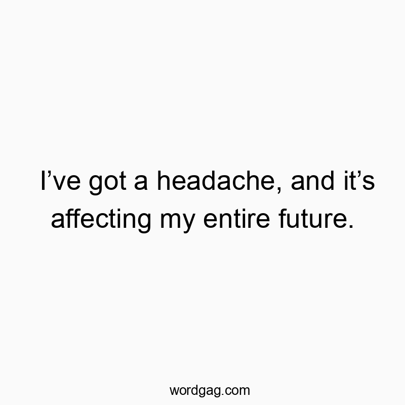 I’ve got a headache, and it’s affecting my entire future.