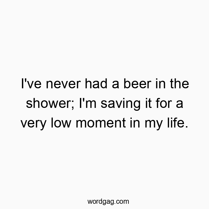 I've never had a beer in the shower; I'm saving it for a very low moment in my life.