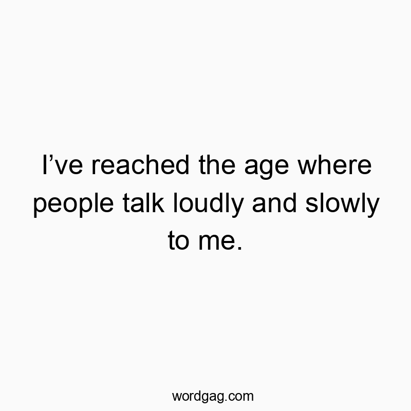 I’ve reached the age where people talk loudly and slowly to me.